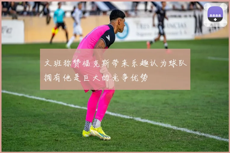 文班称赞福克斯带来乐趣认为球队拥有他是巨大的竞争优势